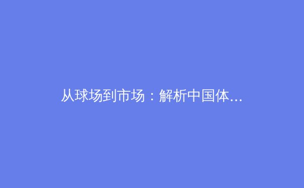 从球场到市场：解析中国体育产业的崛起与未来挑战 - 3