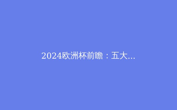 2024欧洲杯前瞻：五大豪强争霸，谁将捧起德劳内杯？ - 2