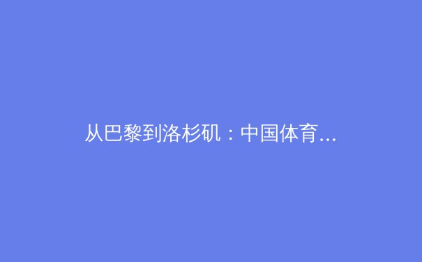 从巴黎到洛杉矶：中国体育代表团奥运战略的深层转型与人才梯队构建 - 4